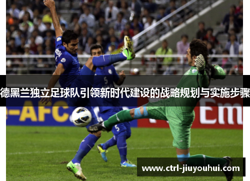 德黑兰独立足球队引领新时代建设的战略规划与实施步骤 德黑兰独立足球队引领新时代建设的战略规划与实施步骤