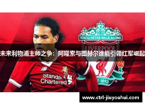 未来利物浦主帅之争：阿隆索与图赫尔谁能引领红军崛起