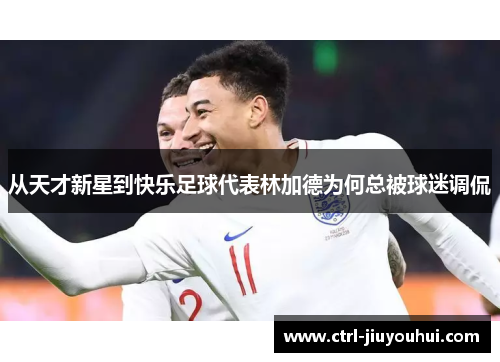 从天才新星到快乐足球代表林加德为何总被球迷调侃 从天才新星到快乐足球代表林加德为何总被球迷调侃