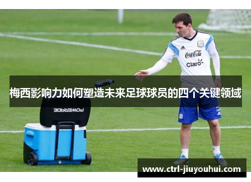 梅西影响力如何塑造未来足球球员的四个关键领域 梅西影响力如何塑造未来足球球员的四个关键领域