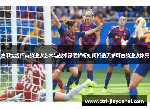法甲锋线精英的进攻艺术与战术深度解析如何打造无懈可击的进攻体系
