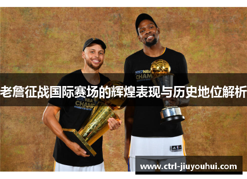 老詹征战国际赛场的辉煌表现与历史地位解析