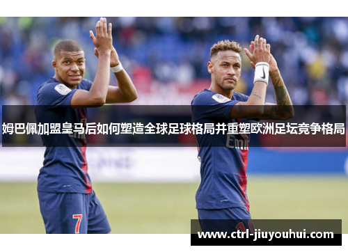 姆巴佩加盟皇马后如何塑造全球足球格局并重塑欧洲足坛竞争格局
