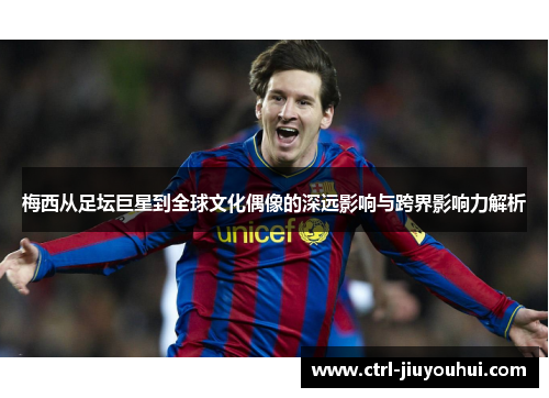 梅西从足坛巨星到全球文化偶像的深远影响与跨界影响力解析