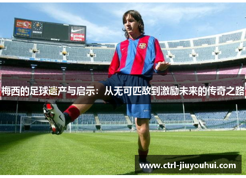 梅西的足球遗产与启示：从无可匹敌到激励未来的传奇之路