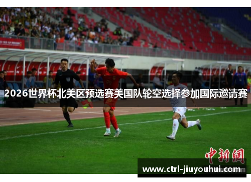 2026世界杯北美区预选赛美国队轮空选择参加国际邀请赛