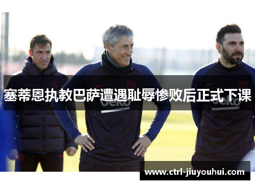 塞蒂恩执教巴萨遭遇耻辱惨败后正式下课 塞蒂恩执教巴萨遭遇耻辱惨败后正式下课
