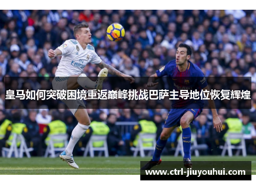 皇马如何突破困境重返巅峰挑战巴萨主导地位恢复辉煌 皇马如何突破困境重返巅峰挑战巴萨主导地位恢复辉煌