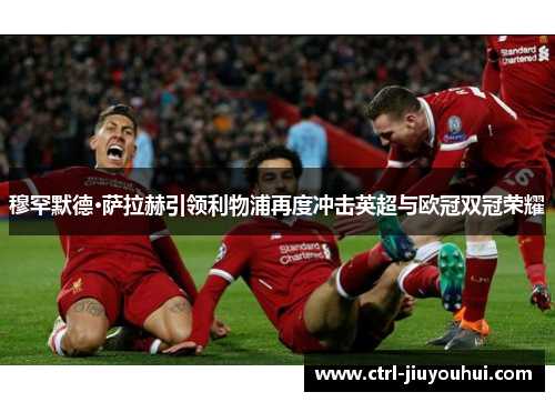 穆罕默德·萨拉赫引领利物浦再度冲击英超与欧冠双冠荣耀