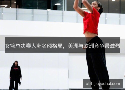 女篮总决赛大洲名额格局，美洲与欧洲竞争最激烈